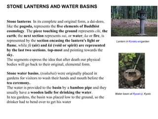 STONE LANTERNS AND WATER BASINS
Stone lanterns In its complete and original form, a dai-doro,
like the pagoda, represents the five elements of Buddhist
cosmology. The piece touching the ground represents chi, the
earth; the next section represents sui, or water; ka or fire, is
represented by the section encasing the lantern's light or
flame, while fū (air) and kū (void or spirit) are represented
by the last two sections, top-most and pointing towards the
sky.
The segments express the idea that after death our physical
bodies will go back to their original, elemental form.
Stone water basins, (tsukubai) were originally placed in
gardens for visitors to wash their hands and mouth before the
tea ceremony.
The water is provided to the basin by a bamboo pipe and they
usually have a wooden ladle for drinking the water.
In tea gardens, the basin was placed low to the ground, so the
drinker had to bend over to get his water
Lantern in Koraku-engarden
Water basin at Ryoan-ji, Kyoto
 