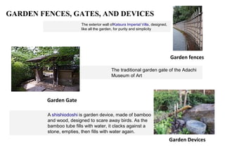 GARDEN FENCES, GATES, AND DEVICES
The exterior wall ofKatsura Imperial Villa, designed,
like all the garden, for purity and simplicity
Garden fences
The traditional garden gate of the Adachi
Museum of Art
Garden Gate
Garden Devices
A shishiodoshi is garden device, made of bamboo
and wood, designed to scare away birds. As the
bamboo tube fills with water, it clacks against a
stone, empties, then fills with water again.
 