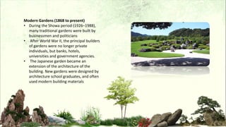 Modern Gardens (1868 to present)
• During the Showa period (1926–1988),
many traditional gardens were built by
businessmen and politicians
• After World War II, the principal builders
of gardens were no longer private
individuals, but banks, hotels,
universities and government agencies.
• The Japanese garden became an
extension of the architecture of the
building. New gardens were designed by
architecture school graduates, and often
used modern building materials
 