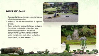 ROCKS AND SAND
• Rock,sand and gravel are an essential feature
of the Japanese garden.
• The rocks are like the coordinates of a garden
project.
• Rocks and water also symbolize yin and yang
(in Chinese philosophy it describes how
seemingly opposite may actually be
complementary), the hard rock and soft
water complement each other, and water,
though soft, can wear away rock.
 