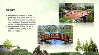 • Bridges could be made of stone
(ishibashi), or of wood, or made of
logs with earth on top, covered with
moss (dobashi); they could be either
arched (soribashi) or flat (hirabashi).
• Bridges can be painted red if it is
used for temple garden, as per
Chinese tradition.
BRIDGES
 