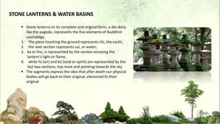 STONE LANTERNS & WATER BASINS
 Stone lanterns-In its complete and original form, a dai-doro,
like the pagoda, represents the five elements of Buddhist
cosmology.
1. The piece touching the ground represents chi, the earth;
2. the next section represents sui, or water;
3. ka or fire, is represented by the section encasing the
lantern's light or flame,
4. while fū (air) and kū (void or spirit) are represented by the
last two sections, top-most and pointing towards the sky.
 The segments express the idea that after death our physical
bodies will go back to their original, elemental fo their
original
 