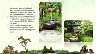  Stone water basins, (tsukubai)
were originally placed in gardens
for visitors to wash their hands and
mouth before the tea ceremony.
 The water is provided to the basin
by a bamboo pipe and they usually
have a wooden ladle for drinking
the water.
 In tea gardens, the basin was
placed low to the ground, so the
drinker had to bend over to get his
water
 
