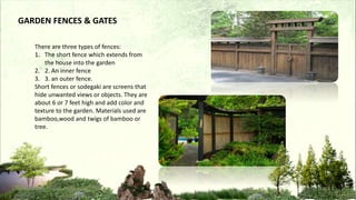 GARDEN FENCES & GATES
There are three types of fences:
1. The short fence which extends from
the house into the garden
2. 2. An inner fence
3. 3. an outer fence.
Short fences or sodegaki are screens that
hide unwanted views or objects. They are
about 6 or 7 feet high and add color and
texture to the garden. Materials used are
bamboo,wood and twigs of bamboo or
tree.
 