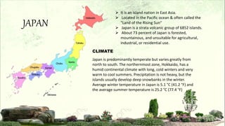 JAPAN
 It is an island nation in East Asia.
 Located in the Pacific ocean & often called the
"Land of the Rising Sun“
 Japan is a strata volcanic group of 6852 islands.
 About 73 percent of Japan is forested,
mountainous, and unsuitable for agricultural,
industrial, or residential use.
Japan is predominantly temperate but varies greatly from
north to south. The northernmost zone, Hokkaido, has a
humid continental climate with long, cold winters and very
warm to cool summers. Precipitation is not heavy, but the
islands usually develop deep snowbanks in the winter.
Average winter temperature in Japan is 5.1 °C (41.2 °F) and
the average summer temperature is 25.2 °C (77.4 °F)
CLIMATE
 