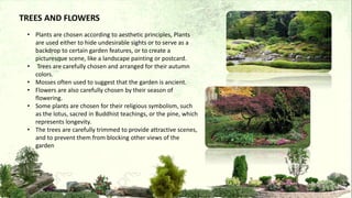 • Plants are chosen according to aesthetic principles, Plants
are used either to hide undesirable sights or to serve as a
backdrop to certain garden features, or to create a
picturesque scene, like a landscape painting or postcard.
• Trees are carefully chosen and arranged for their autumn
colors.
• Mosses often used to suggest that the garden is ancient.
• Flowers are also carefully chosen by their season of
flowering.
• Some plants are chosen for their religious symbolism, such
as the lotus, sacred in Buddhist teachings, or the pine, which
represents longevity.
• The trees are carefully trimmed to provide attractive scenes,
and to prevent them from blocking other views of the
garden
TREES AND FLOWERS
 
