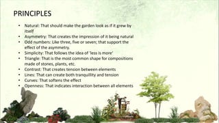 PRINCIPLES
• Natural: That should make the garden look as if it grew by
itself
• Asymmetry: That creates the impression of it being natural
• Odd numbers: Like three, five or seven; that support the
effect of the asymmetry.
• Simplicity: That follows the idea of 'less is more‘
• Triangle: That is the most common shape for compositions
made of stones, plants, etc.
• Contrast: That creates tension between elements
• Lines: That can create both tranquillity and tension
• Curves: That softens the effect
• Openness: That indicates interaction between all elements
 