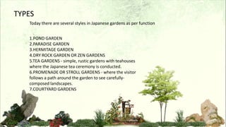 TYPES
Today there are several styles in Japanese gardens as per function
1.POND GARDEN
2.PARADISE GARDEN
3.HERMITAGE GARDEN
4.DRY ROCK GARDEN OR ZEN GARDENS
5.TEA GARDENS - simple, rustic gardens with teahouses
where the Japanese tea ceremony is conducted.
6.PROMENADE OR STROLL GARDENS - where the visitor
follows a path around the garden to see carefully-
composed landscapes.
7.COURTYARD GARDENS
 
