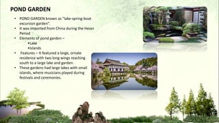 POND GARDEN
• POND GARDEN known as "lake-spring-boat
excursion garden“.
• It was imported from China during the Heian
Period
• Elements of pond garden –
•Lake
•Islands
• Features – It featured a large, ornate
residence with two long wings reaching
south to a large lake and garden.
• These gardens had large lakes with small
islands, where musicians played during
festivals and ceremonies.
 