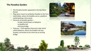 • The Paradise Garden appeared in the late Heian
Period.
• They were meant to symbolize Paradise or the Pure
Land (Jōdo), where the Buddha sat on a platform
contemplating a lotus pond.
• Elements of paradise garden –
•A lake island known as Nakajima
•a Buddha hall
•Arching bridge
• Features – These gardens featured a lake island
called Nakajima, where the Buddha hall was
located, connected to the shore by an arching
bridge.
The Paradise Garden
 