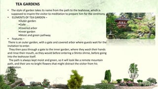 • The style of garden takes its name from the path to the teahouse, which is
supposed to inspire the visitor to meditation to prepare him for the ceremony.
• ELEMENTS OF TEA GARDEN –
•Outer garden
•Gate
•Covered arbor
•Inner garden
•Moist and green pathway
• Features –
There is an outer garden, with a gate and covered arbor where guests wait for the
invitation to enter.
They then pass through a gate to the inner garden, where they wash their hands
and rinse their mouth, as they would before entering a Shinto shrine, before going
into the teahouse itself.
The path is always kept moist and green, so it will look like a remote mountain
path, and their are no bright flowers that might distract the visitor from his
meditation.
TEA GARDENS
 