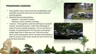 • These gardens were meant to be seen by following a path
clockwise around the lake from one carefully-composed
scene to another.
• Elements of promenade gardens –
•Scenery – mountains ,temples
•Pathway , fences, bamboo ,buildings
• Features – These gardens used two techniques to provide
interest; "borrowed scenery", which took advantage of
views of scenery outside the garden, such as mountains or
temples, incorporating them into the view so the garden
looked larger than it really was; and "hide-and-reveal,"
which used winding paths, fences, bamboo and buildings to
hide the scenery so the visitor would not see it until he was
at the best view point
PROMENADE GARDENS
 