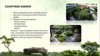 COURTYARD GARDEN
• These small gardens were originally found in
the interior courtyards of Heian Period and
palaces.
• Elements of courtyard garden –
•Stone Lantern
•A Water Basin
•Stepping Stones
•Plants
Features – These tiny gardens were meant to be
seen, not entered. These were designed to give a
glimpse of nature and some privacy to the
residents of the rear side of the building.
 