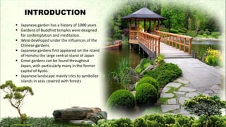  Japanese garden has a history of 1000 years
 Gardens of Buddhist temples were designed
for contemplation and meditation.
 Were developed under the influences of the
Chinese gardens.
 Japanese gardens first appeared on the island
of Honshu the large central island of Japan
 Great gardens can be found throughout
Japan, with particularly many in the former
capital of Kyoto.
 Japanese landscape mainly tries to symbolize
islands in seas covered with forests
INTRODUCTION
 