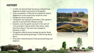 • In 1687, the daimyō Ikeda Tsunamasa ordered Tsuda
Nagatada to begin construction of the garden.
• It was completed in 1700 and has retained its original
appearance to the present day, except for a few
changes by various daimyōs.
• The garden was originally called Kōen ("later garden")
because it was built after Okayama Castle.
• However, since the garden was built in the spirit of
"sen-yu-koraku" ("grieve earlier than others, enjoy
later than others"), the name was changed to
Kōrakuen in 1871.
• The garden suffered severe damage during the floods
of 1934 and by bombing damage in 1945 during World
War II.
• It has been restored based on Edo-period paintings and
diagrams.
HISTORY
 