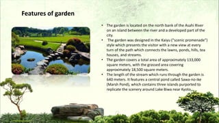 • The garden is located on the north bank of the Asahi River
on an island between the river and a developed part of the
city.
• The garden was designed in the Kaiyu ("scenic promenade")
style which presents the visitor with a new view at every
turn of the path which connects the lawns, ponds, hills, tea
houses, and streams.
• The garden covers a total area of approximately 133,000
square meters, with the grassed area covering
approximately 18,500 square meters.
• The length of the stream which runs through the garden is
640 meters. It features a central pond called Sawa-no-ike
(Marsh Pond), which contains three islands purported to
replicate the scenery around Lake Biwa near Kyoto.
Features of garden
 