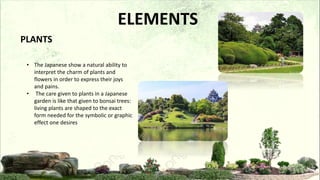 • The Japanese show a natural ability to
interpret the charm of plants and
flowers in order to express their joys
and pains.
• The care given to plants in a Japanese
garden is like that given to bonsai trees:
living plants are shaped to the exact
form needed for the symbolic or graphic
effect one desires
PLANTS
ELEMENTS
 