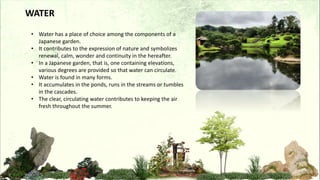 WATER
• Water has a place of choice among the components of a
Japanese garden.
• It contributes to the expression of nature and symbolizes
renewal, calm, wonder and continuity in the hereafter.
• In a Japanese garden, that is, one containing elevations,
various degrees are provided so that water can circulate.
• Water is found in many forms.
• It accumulates in the ponds, runs in the streams or tumbles
in the cascades.
• The clear, circulating water contributes to keeping the air
fresh throughout the summer.
 