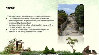 • Stones are given special attention in Eastern Philosophy
• The stones are laid out in accordance with strict rules,
depending on their shapes and sizes; they often are twinned
by pairs and by style contrast.
• Stones create relief, produce hills and valleys giving birth to
cascades, streams and ponds.
• The type of stone to use is one of the most important
element, in the design of a Japanese garden.
STONE
 