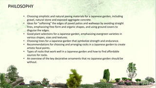 PHILOSOPHY
• Choosing simplistic and natural paving materials for a Japanese garden, including
gravel, natural stone and exposed-aggregate concrete.
• Ideas for "softening" the edges of paved patios and walkways by avoiding straight
lines, emphasizing free-form and organic shapes, and using ground covers to
disguise the edges.
• Good plant selections for a Japanese garden, emphasizing evergreen varieties in
various shapes, sizes and textures.
• Choosing trees for a Japanese garden that symbolize strength and endurance.
• Recommendations for choosing and arranging rocks in a Japanese garden to create
artistic focal points.
• Types of rocks that work well in a Japanese garden and how to find affordable
sources for rocks.
• An overview of the key decorative ornaments that no Japanese garden should be
without.
 