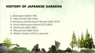  Early Japan (before 794)
 Heian Period (794-1185)
 Kamakura and Muromachi Periods (1192-1573)
 Azuchi-Momoyama Period (1573-1603)
 Edo Period (1603-1867)
 Meiji period (1868-1912)
 Modern Gardens (1912 to present)
HISTORY OF JAPANESE GARDENS
 