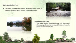 Early Japan (before 794)
• One of the earliest garden forms in Japan were sacred places in
the midst of nature, which humans marked by pebbles
Heian Period (794- 1185)
• They began building Shined Gardens at their palaces and
villas, large gardens which were used for elaborate parties
and for recreational activities.
 