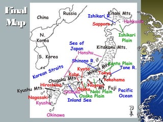 FinalFinal
MapMap
Sea of
Japan
Ishikari R.
Korean Straits
Pacific
Ocean
Inland Sea
Tone R.
Shinano R.
Kitani Mts.
Kitakami Mts.
Mikuni Mts.
Chugoku Mts.
Kyushu Mts. Mt. Fuji
Kanto Plain
Nobi Plain
Osaka Plain
Ishikari
Plain
Hokkaido
Honshu
Shikuku
Kyushu
Okinawa
Russia
China
N.
Korea
S. Korea
Sapporo
Hiroshima
Kobe Tokyo
Nagasaki
Kyoto
Yokohama
Nagoya
Osaka
 
