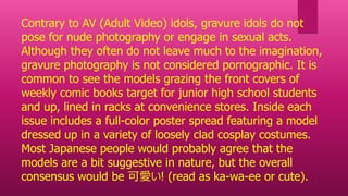 Contrary to AV (Adult Video) idols, gravure idols do not
pose for nude photography or engage in sexual acts.
Although they often do not leave much to the imagination,
gravure photography is not considered pornographic. It is
common to see the models grazing the front covers of
weekly comic books target for junior high school students
and up, lined in racks at convenience stores. Inside each
issue includes a full-color poster spread featuring a model
dressed up in a variety of loosely clad cosplay costumes.
Most Japanese people would probably agree that the
models are a bit suggestive in nature, but the overall
consensus would be 可愛い! (read as ka-wa-ee or cute).
 