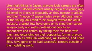 Like most things in Japan, gravure idols careers are often
short lived. Model’s careers usually begin at a young age,
followed by a loss in popularity as they mature to adults
and their “innocent” appeal fades away. Although many
of the young idols tend to be swayed toward the adult
industry, a select few have gone on to shed their career
as eye-candy and make professional debuts as
announcers and actors. By taking their fan-base with
them and expanding on their popularity, former gravure
idols, such as Natsuna Watanabe, Aki Hoshino, and Koike
Eiko, have gone on to lead successful careers outside of
the modelling world.
 
