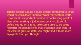 Japan’s sexual culture is quite unique compared to what
would be considered “normal” from the western world.
However, it is important consider a contrasting point of
view when making a judgement on any culture. So
before you go on a rant, take some time to do some
research the perspectives that challenge your own. In
the case of gravure idols, you might find it to be more
enjoyable than you thought…
 
