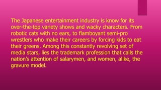 The Japanese entertainment industry is know for its
over-the-top variety shows and wacky characters. From
robotic cats with no ears, to flamboyant semi-pro
wrestlers who make their careers by forcing kids to eat
their greens. Among this constantly revolving set of
media stars, lies the trademark profession that calls the
nation’s attention of salarymen, and women, alike, the
gravure model.
 