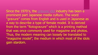 Since the 1970′s, the gravure idol industry has been a
prominent part Japanese media culture. The word
“gravure” comes from English and is used in Japanese as
a way to describe a type of female model. It is derived
from the term “Rotogravure” which is a printing method
that was once commonly used for magazine and photos.
Thus, the modern meaning can loosely be translated to
“magazine model”, the medium in which most of the idols
gain stardom.
 