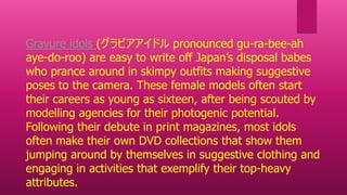 Gravure idols (グラビアアイドル pronounced gu-ra-bee-ah
aye-do-roo) are easy to write off Japan’s disposal babes
who prance around in skimpy outfits making suggestive
poses to the camera. These female models often start
their careers as young as sixteen, after being scouted by
modelling agencies for their photogenic potential.
Following their debute in print magazines, most idols
often make their own DVD collections that show them
jumping around by themselves in suggestive clothing and
engaging in activities that exemplify their top-heavy
attributes.
 