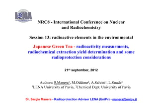 NRC8 - International Conference on Nuclear
                  and Radiochemistry

  Session 13: radioactive elements in the environmental

   Japanese Green Tea - radioactivity measurments,
 radiochemical extraction yield determination and some
            radioprotection considerations

                         21st september, 2012


        Authors: S.Manera1, M.Oddone2, A.Salvini1, L.Strada2
    1LENA University of Pavia, 2Chemical Dept. University of Pavia




Dr. Sergio Manera - Radioprotection Adviser LENA (UniPv) - manera@unipv.it
                                                                        1
 