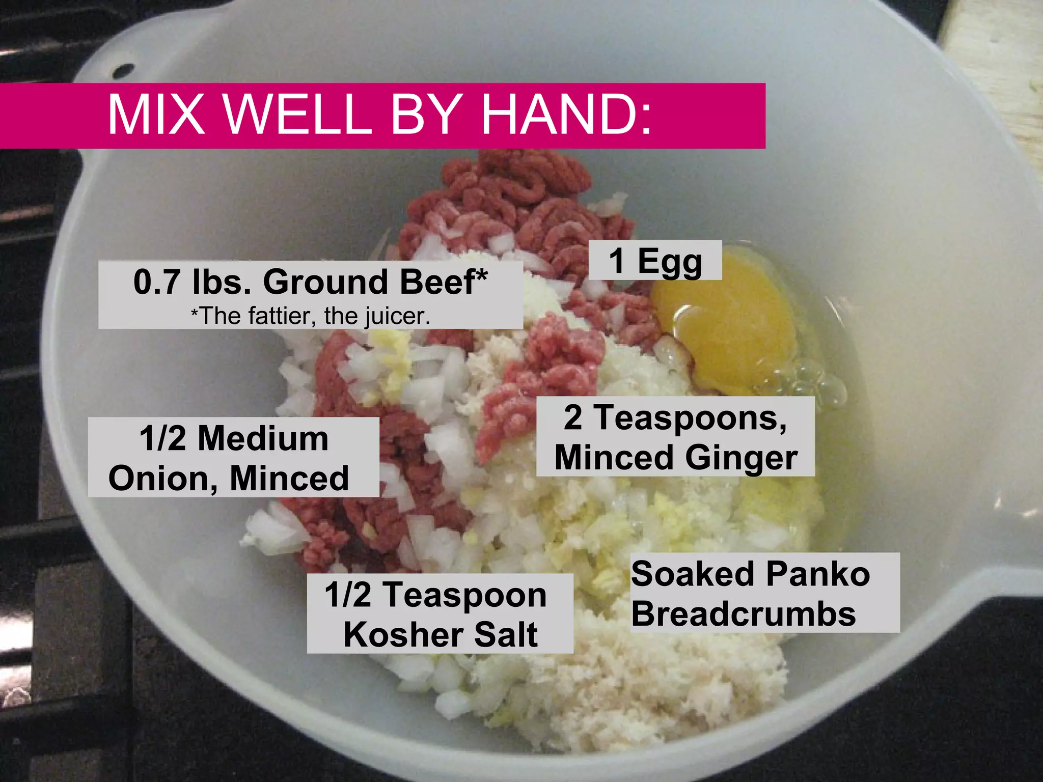 MIX WELL BY HAND: 0.7 lbs. Ground Beef* * The fattier, the juicer. 1/2 Medium Onion, Minced  1 Egg Soaked Panko Breadcrumbs 2 Teaspoons, Minced Ginger 1/2 Teaspoon  Kosher Salt 