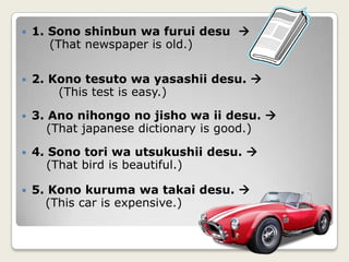 1. Sonoshinbunwafuruidesu(That newspaper is old.)      2. Konotesutowayasashiidesu.         (This test is easy.)  3. Anonihongo no jishowa ii desu.      (That japanese dictionary is good.)4. Sonotoriwautsukushiidesu.      (That bird is beautiful.)5. Konokurumawatakaidesu. (This car is expensive.)   