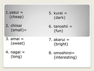 yasui =                        (cheap)2. chiisai   (small)=3. amai =    (sweet)4. nagai =   (long)5. kurai =     (dark)6. tanoshii =    (fun)7. akarui =   (bright)8. omoshiroi=   (interesting)