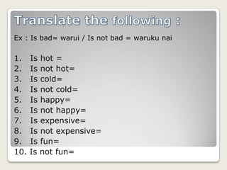 Translate the following :Ex : Is bad= warui / Is not bad = warukunai1.   Is hot =2.   Is not hot=3.   Is cold=4.   Is not cold=5.   Is happy=6.   Is not happy=7.   Is expensive=8.   Is not expensive=9.   Is fun=10. Is not fun=