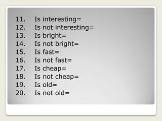 11.    Is interesting=12.    Is not interesting=13.    Is bright=14.    Is not bright=15.    Is fast=16.    Is not fast=17.    Is cheap=18.    Is not cheap=19.    Is old=20.    Is not old=
