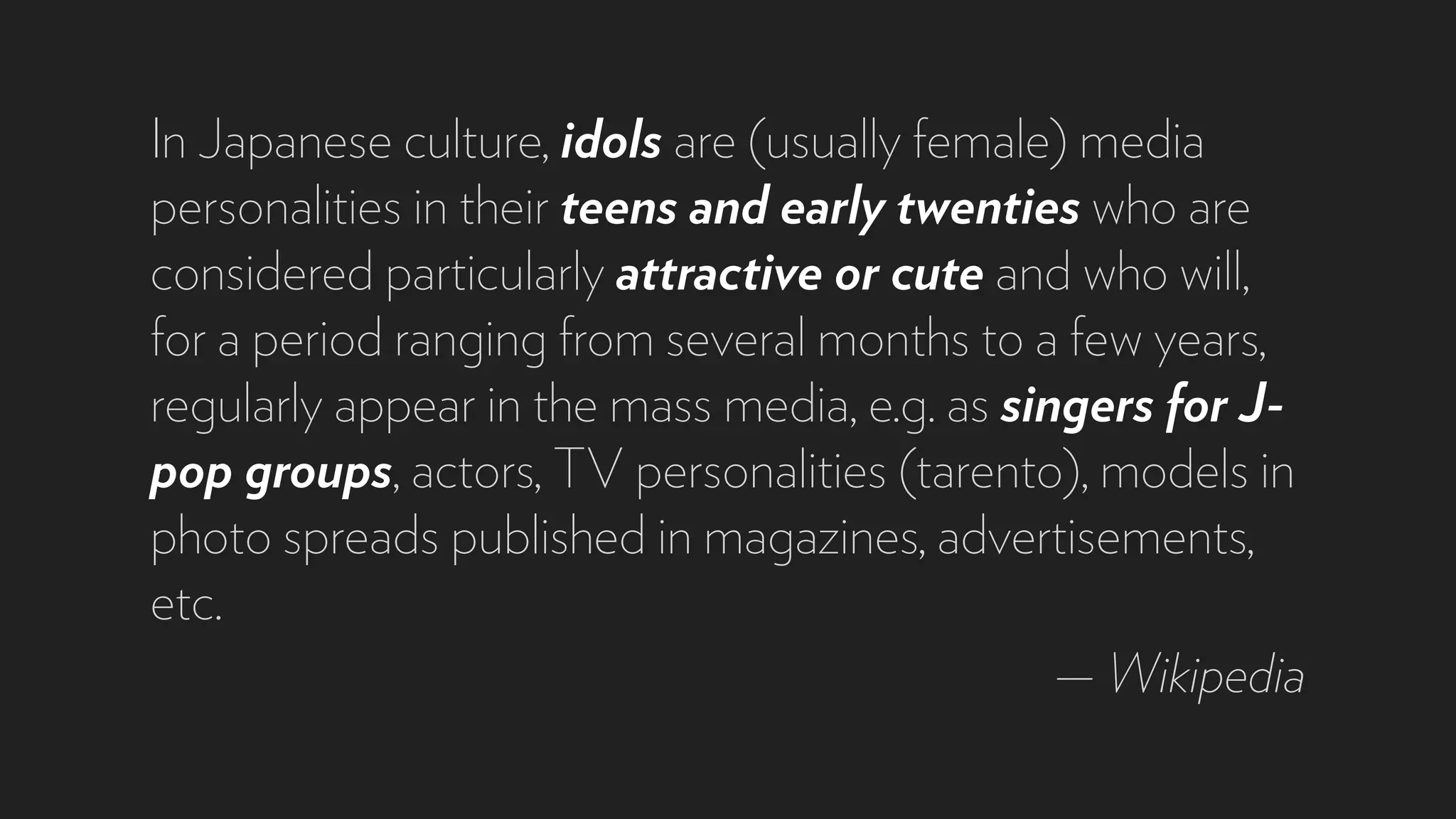 In Japanese culture, idols are (usually female) media
personalities in their teens and early twenties who are
considered particularly attractive or cute and who will,
for a period ranging from several months to a few years,
regularly appear in the mass media, e.g. as singers for J-
pop groups, actors, TV personalities (tarento), models in
photo spreads published in magazines, advertisements,
etc.
— Wikipedia
 