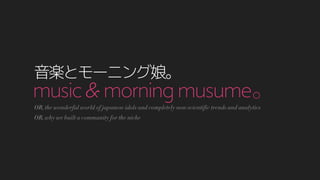 music & morningmusume｡
音楽とモーニング娘｡
OR, the wonderful world of japanese idols and completely non-scientific trends and analytics
OR, why we built a community for the niche
 