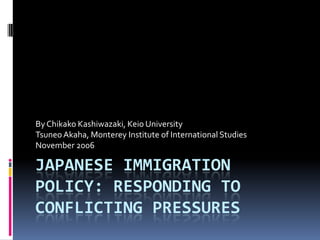 By Chikako Kashiwazaki, Keio University
Tsuneo Akaha, Monterey Institute of International Studies
November 2006

JAPANESE IMMIGRATION
POLICY: RESPONDING TO
CONFLICTING PRESSURES
 