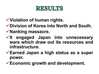 Violation of human rights.
Division of Korea into North and South.
Nanking massacre.
It engaged Japan into unnecessary
wars which draw out its resources and
infrastructure.
Earned Japan a high status as a super
power.
Economic growth and development.
 