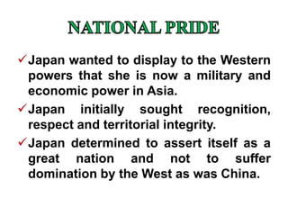 Japan wanted to display to the Western
powers that she is now a military and
economic power in Asia.
Japan initially sought recognition,
respect and territorial integrity.
Japan determined to assert itself as a
great nation and not to suffer
domination by the West as was China.
 
