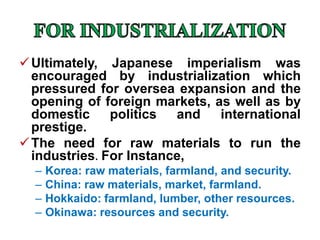 Ultimately, Japanese imperialism was
encouraged by industrialization which
pressured for oversea expansion and the
opening of foreign markets, as well as by
domestic politics and international
prestige.
The need for raw materials to run the
industries. For Instance,
– Korea: raw materials, farmland, and security.
– China: raw materials, market, farmland.
– Hokkaido: farmland, lumber, other resources.
– Okinawa: resources and security.
 