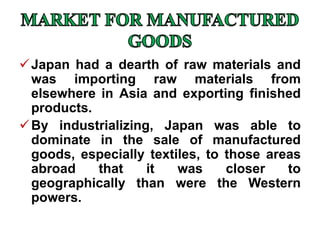Japan had a dearth of raw materials and
was importing raw materials from
elsewhere in Asia and exporting finished
products.
By industrializing, Japan was able to
dominate in the sale of manufactured
goods, especially textiles, to those areas
abroad that it was closer to
geographically than were the Western
powers.
 