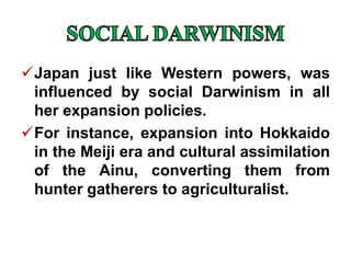 Japan just like Western powers, was
influenced by social Darwinism in all
her expansion policies.
For instance, expansion into Hokkaido
in the Meiji era and cultural assimilation
of the Ainu, converting them from
hunter gatherers to agriculturalist.
 