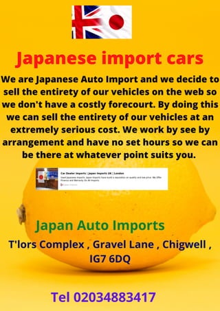 Japanese import cars
We are Japanese Auto Import and we decide to
sell the entirety of our vehicles on the web so
we don't have a costly forecourt. By doing this
we can sell the entirety of our vehicles at an
extremely serious cost. We work by see by
arrangement and have no set hours so we can
be there at whatever point suits you.
Japan Auto Imports
T'lors Complex , Gravel Lane , Chigwell ,
IG7 6DQ
Tel 02034883417
 