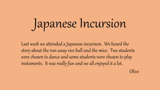 Japanese Incursion
Last week we attended a Japanese incursion. We heard the
story about the run away rice ball and the mice. Two students
were chosen to dance and some students were chosen to play
instuments. It was really fun and we all enjoyed it a lot.
Olive
 