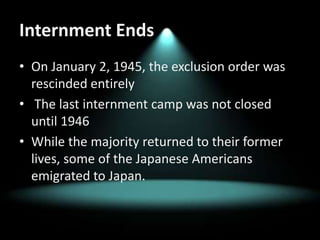 Internment EndsOn January 2, 1945, the exclusion order was rescinded entirelyThe last internment camp was not closed until 1946While the majority returned to their former lives, some of the Japanese Americans emigrated to Japan.